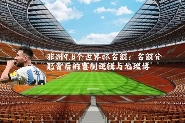 非洲9.5个世界杯名额:名额分配背后的赛制逻辑与地理博弈